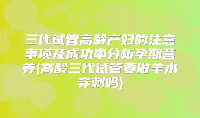 三代试管高龄产妇的注意事项及成功率分析孕期营养(高龄三代试管要做羊水穿刺吗)