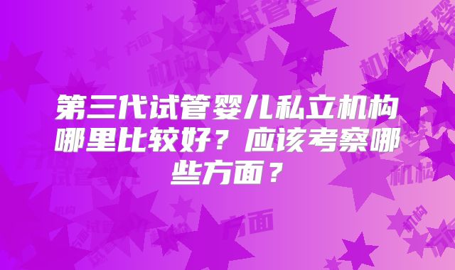 第三代试管婴儿私立机构哪里比较好？应该考察哪些方面？