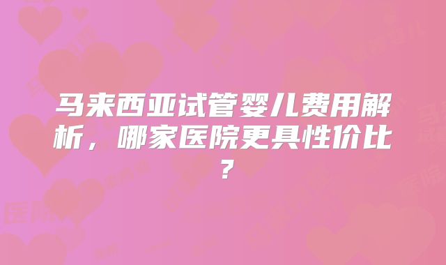 马来西亚试管婴儿费用解析，哪家医院更具性价比？