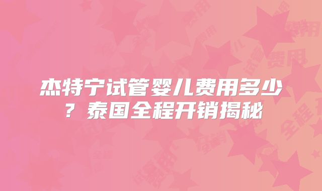 杰特宁试管婴儿费用多少？泰国全程开销揭秘
