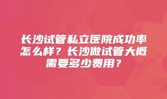 长沙试管私立医院成功率怎么样？长沙做试管大概需要多少费用？