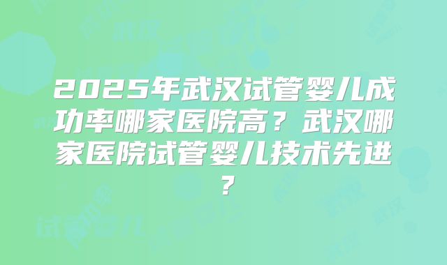 2025年武汉试管婴儿成功率哪家医院高？武汉哪家医院试管婴儿技术先进？