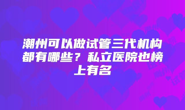 潮州可以做试管三代机构都有哪些？私立医院也榜上有名