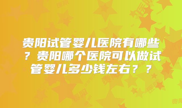 贵阳试管婴儿医院有哪些？贵阳哪个医院可以做试管婴儿多少钱左右？？