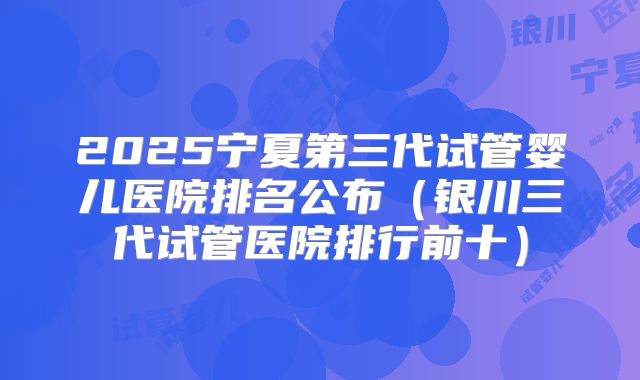 2025宁夏第三代试管婴儿医院排名公布（银川三代试管医院排行前十）