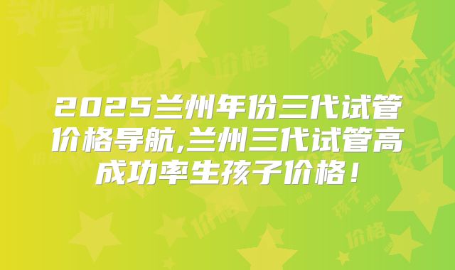 2025兰州年份三代试管价格导航,兰州三代试管高成功率生孩子价格！