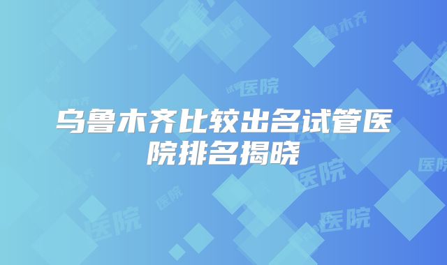 乌鲁木齐比较出名试管医院排名揭晓