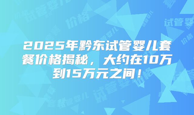 2025年黔东试管婴儿套餐价格揭秘,大约在10万到15万元之间!
