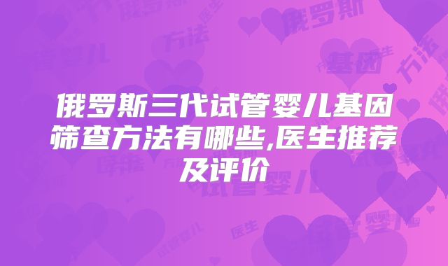 俄罗斯三代试管婴儿基因筛查方法有哪些,医生推荐及评价