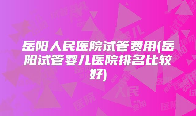 岳阳人民医院试管费用(岳阳试管婴儿医院排名比较好)