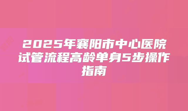2025年襄阳市中心医院试管流程高龄单身5步操作指南
