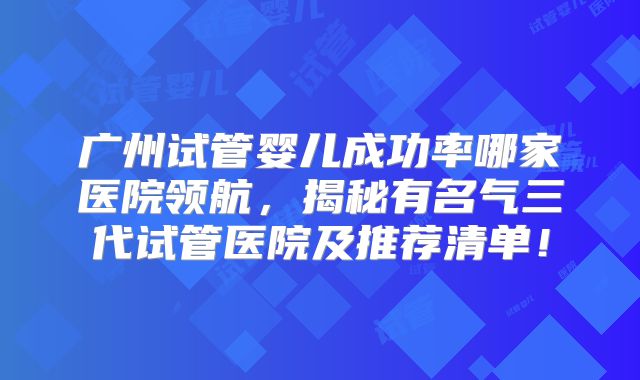 广州试管婴儿成功率哪家医院领航，揭秘有名气三代试管医院及推荐清单！