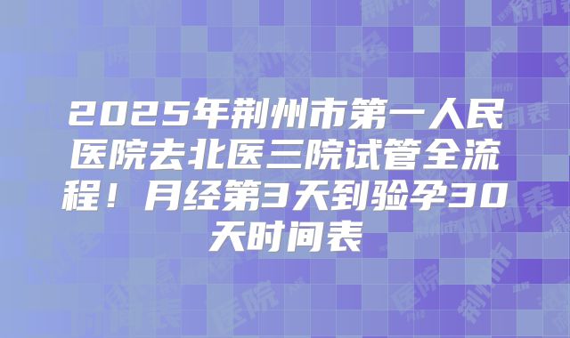 2025年荆州市第一人民医院去北医三院试管全流程！月经第3天到验孕30天时间表