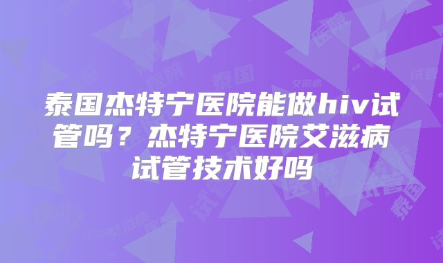 泰国杰特宁医院能做hiv试管吗？杰特宁医院艾滋病试管技术好吗