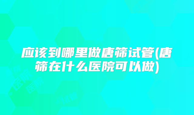 应该到哪里做唐筛试管(唐筛在什么医院可以做)
