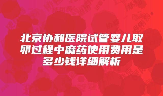 北京协和医院试管婴儿取卵过程中麻药使用费用是多少钱详细解析