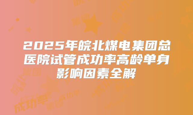 2025年皖北煤电集团总医院试管成功率高龄单身影响因素全解