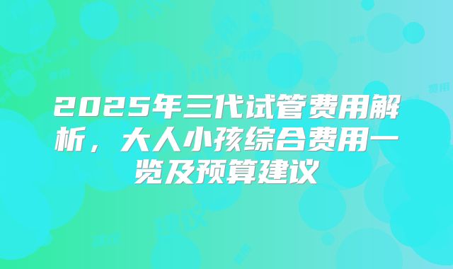 2025年三代试管费用解析，大人小孩综合费用一览及预算建议