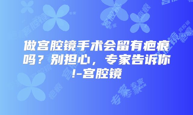 做宫腔镜手术会留有疤痕吗？别担心，专家告诉你!-宫腔镜