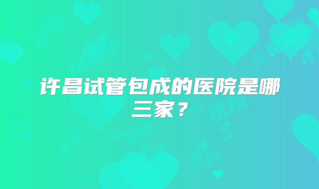 许昌试管包成的医院是哪三家？