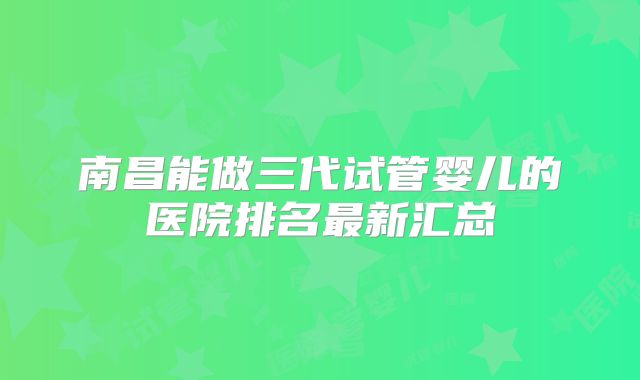 南昌能做三代试管婴儿的医院排名最新汇总