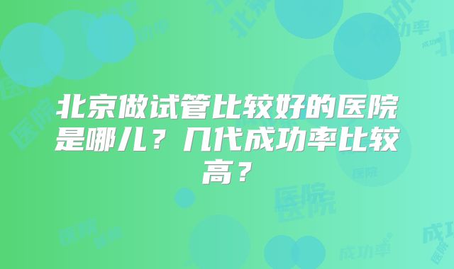 北京做试管比较好的医院是哪儿？几代成功率比较高？