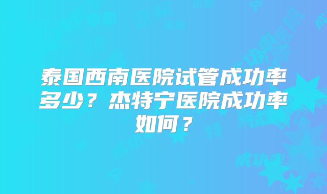 泰国西南医院试管成功率多少？杰特宁医院成功率如何？