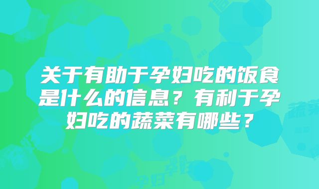 关于有助于孕妇吃的饭食是什么的信息？有利于孕妇吃的蔬菜有哪些？