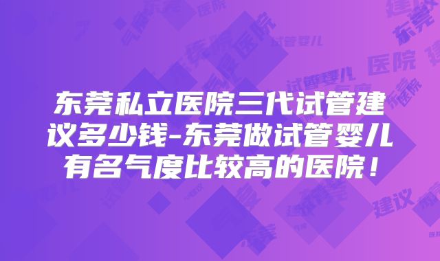 东莞私立医院三代试管建议多少钱-东莞做试管婴儿有名气度比较高的医院!