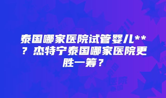 泰国哪家医院试管婴儿**？杰特宁泰国哪家医院更胜一筹？