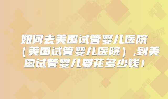 如何去美国试管婴儿医院（美国试管婴儿医院）,到美国试管婴儿要花多少钱！