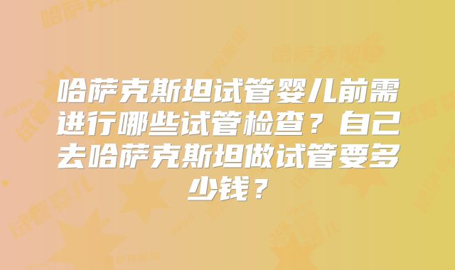 哈萨克斯坦试管婴儿前需进行哪些试管检查？自己去哈萨克斯坦做试管要多少钱？