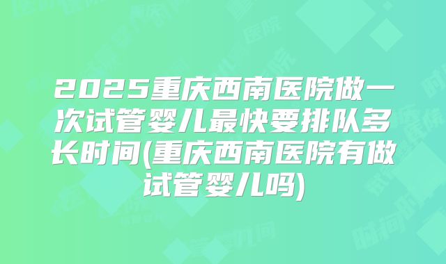 2025重庆西南医院做一次试管婴儿最快要排队多长时间(重庆西南医院有做试管婴儿吗)