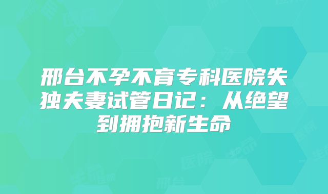 邢台不孕不育专科医院失独夫妻试管日记：从绝望到拥抱新生命
