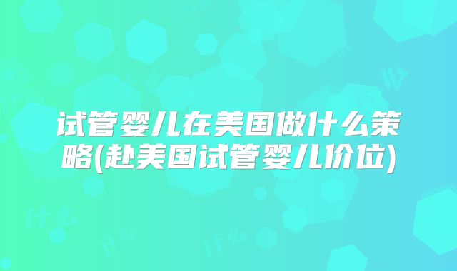 试管婴儿在美国做什么策略(赴美国试管婴儿价位)