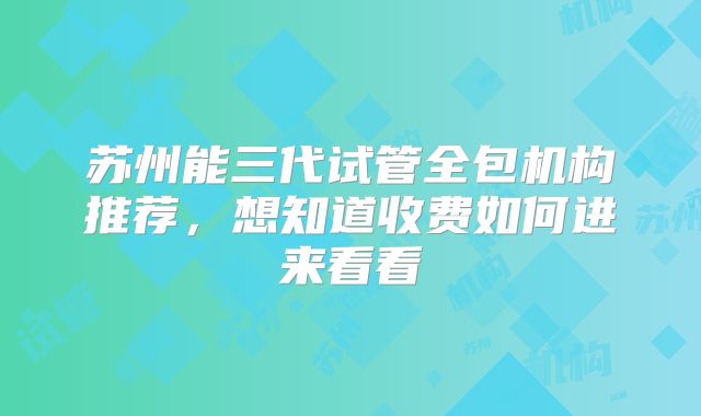 苏州能三代试管全包机构推荐，想知道收费如何进来看看