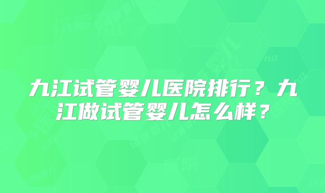 九江试管婴儿医院排行？九江做试管婴儿怎么样？