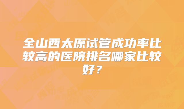 全山西太原试管成功率比较高的医院排名哪家比较好？