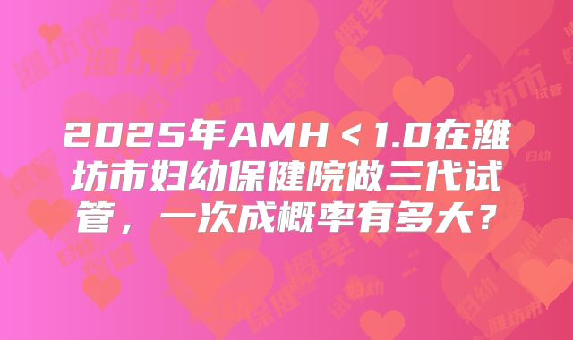 2025年AMH＜1.0在潍坊市妇幼保健院做三代试管，一次成概率有多大？