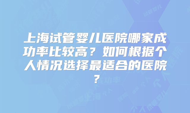 上海试管婴儿医院哪家成功率比较高？如何根据个人情况选择最适合的医院？