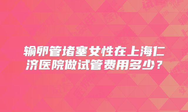 输卵管堵塞女性在上海仁济医院做试管费用多少？
