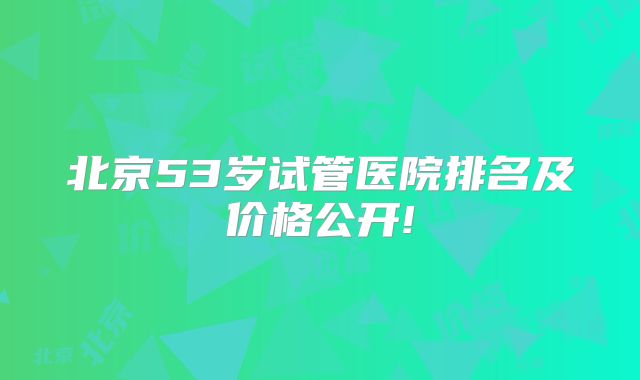 北京53岁试管医院排名及价格公开!