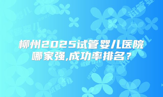 柳州2025试管婴儿医院哪家强,成功率排名?