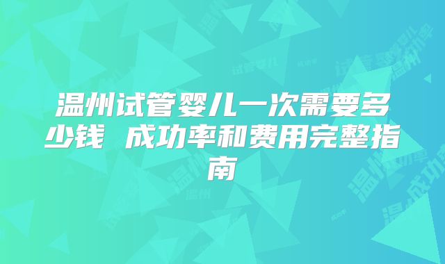 温州试管婴儿一次需要多少钱 成功率和费用完整指南