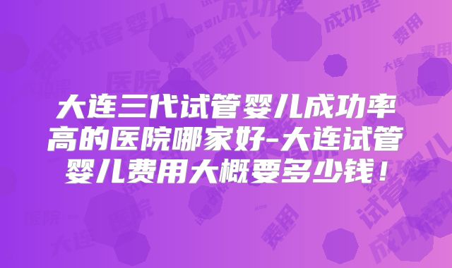 大连三代试管婴儿成功率高的医院哪家好-大连试管婴儿费用大概要多少钱！