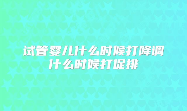 试管婴儿什么时候打降调什么时候打促排