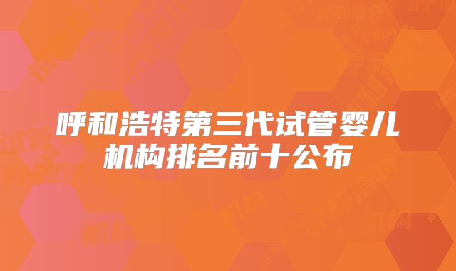 呼和浩特第三代试管婴儿机构排名前十公布