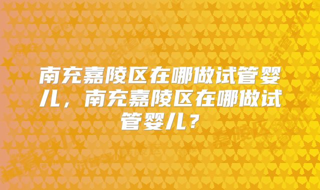 南充嘉陵区在哪做试管婴儿,南充嘉陵区在哪做试管婴儿?
