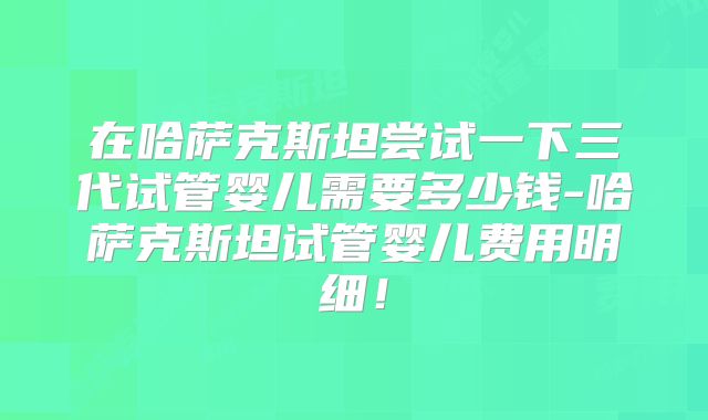 在哈萨克斯坦尝试一下三代试管婴儿需要多少钱-哈萨克斯坦试管婴儿费用明细!