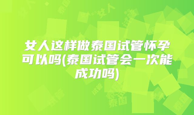 女人这样做泰国试管怀孕可以吗(泰国试管会一次能成功吗)